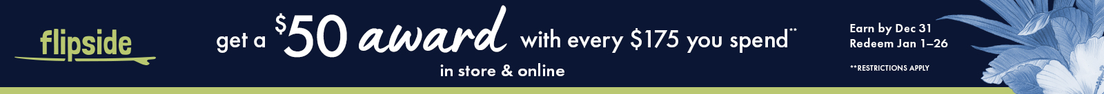 Flipside. Get a $50 award with every $175 you spend. In store and online. Earn by Dec 31. Redeem Jan 1-26. Restrictions apply.