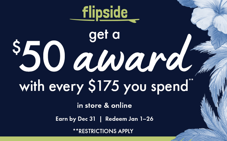 Flipside. Get a $50 award with every $175 you spend. In store and online. Earn by Dec 31. Redeem Jan 1-26. Restrictions apply.